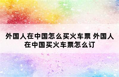 外国人在中国怎么买火车票 外国人在中国买火车票怎么订